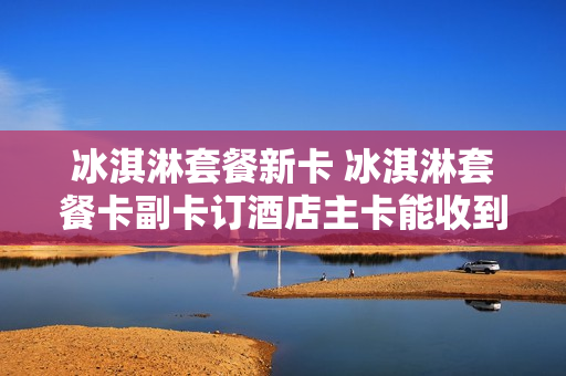 冰淇淋套餐新卡 冰淇淋套餐卡副卡订酒店主卡能收到短信吗