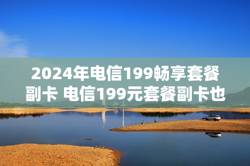 2024年电信199畅享套餐副卡 电信199元套餐副卡也不限量流量吗