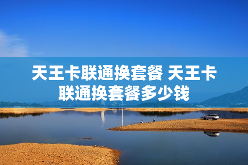 天王卡联通换套餐 天王卡联通换套餐多少钱