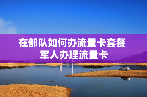 在部队如何办流量卡套餐 军人办理流量卡