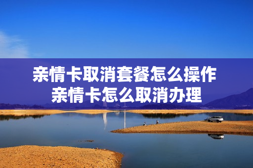 亲情卡取消套餐怎么操作 亲情卡怎么取消办理