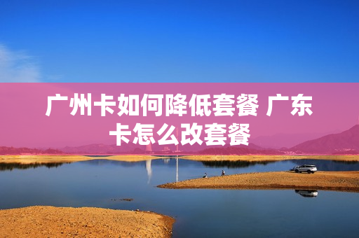 广州卡如何降低套餐 广东卡怎么改套餐