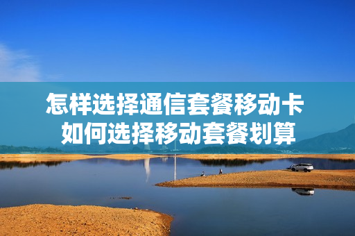 怎样选择通信套餐移动卡 如何选择移动套餐划算