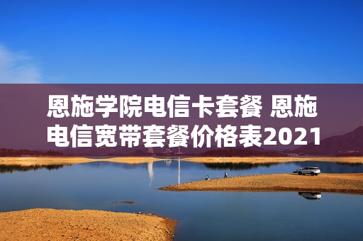 恩施学院电信卡套餐 恩施电信宽带套餐价格表2021