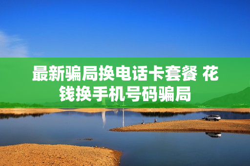 最新骗局换电话卡套餐 花钱换手机号码骗局
