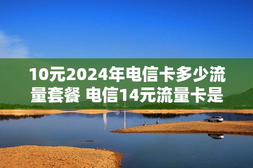 10元2024年电信卡多少流量套餐 电信14元流量卡是真的吗