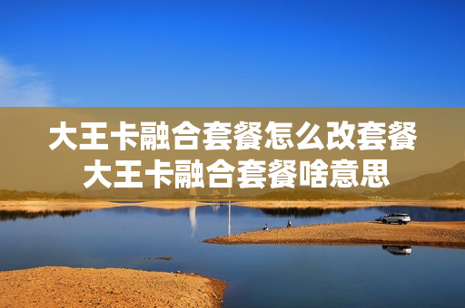 大王卡融合套餐怎么改套餐 大王卡融合套餐啥意思