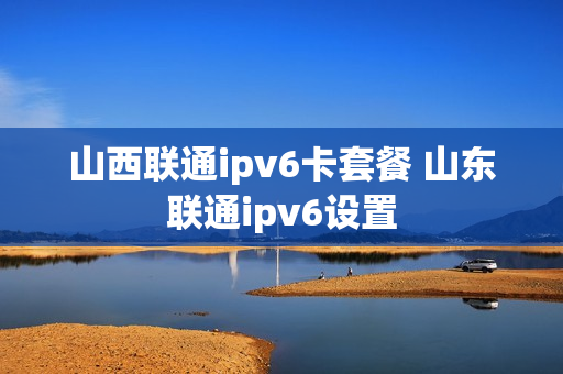 山西联通ipv6卡套餐 山东联通ipv6设置