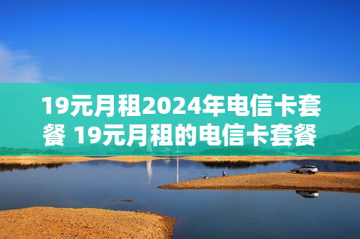 19元月租2024年电信卡套餐 19元月租的电信卡套餐介绍