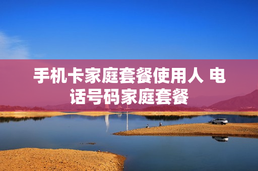 手机卡家庭套餐使用人 电话号码家庭套餐