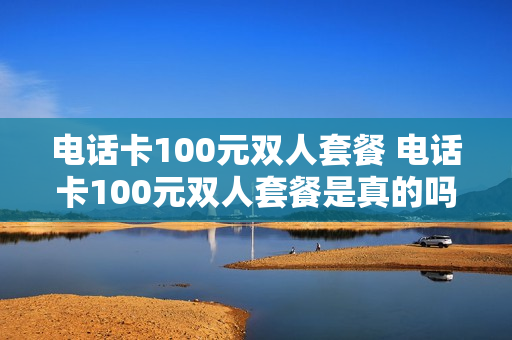 电话卡100元双人套餐 电话卡100元双人套餐是真的吗