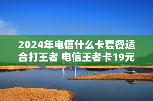 2024年电信什么卡套餐适合打王者 电信王者卡19元