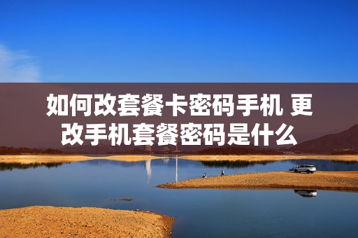 如何改套餐卡密码手机 更改手机套餐密码是什么