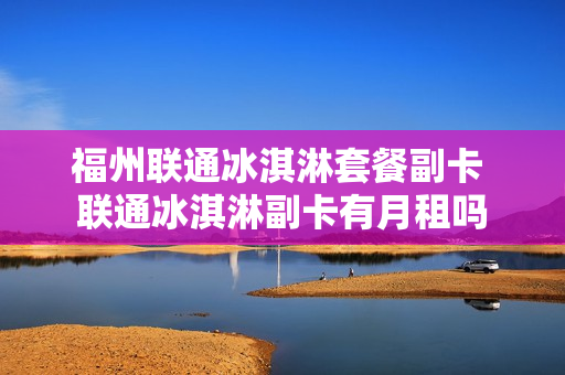 福州联通冰淇淋套餐副卡 联通冰淇淋副卡有月租吗