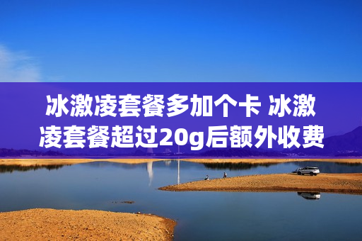 冰激凌套餐多加个卡 冰激凌套餐超过20g后额外收费吗