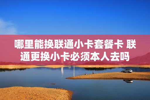 哪里能换联通小卡套餐卡 联通更换小卡必须本人去吗