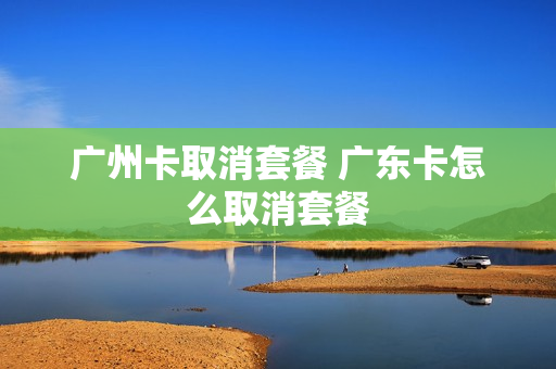 广州卡取消套餐 广东卡怎么取消套餐