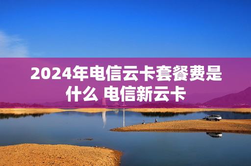 2024年电信云卡套餐费是什么 电信新云卡