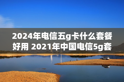 2024年电信五g卡什么套餐好用 2021年中国电信5g套餐