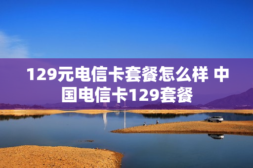 129元电信卡套餐怎么样 中国电信卡129套餐