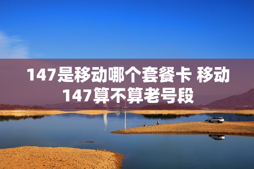 147是移动哪个套餐卡 移动147算不算老号段