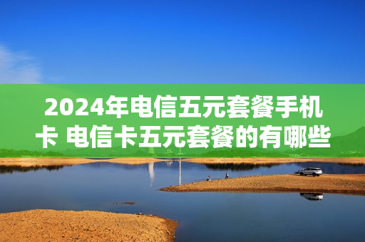 2024年电信五元套餐手机卡 电信卡五元套餐的有哪些