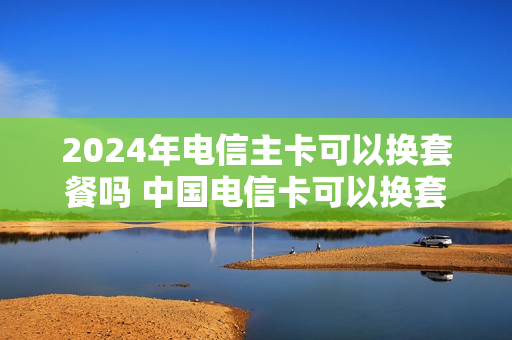 2024年电信主卡可以换套餐吗 中国电信卡可以换套餐吗