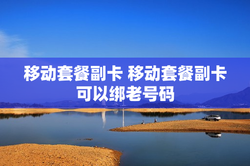 移动套餐副卡 移动套餐副卡可以绑老号码