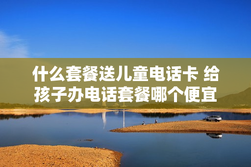 什么套餐送儿童电话卡 给孩子办电话套餐哪个便宜