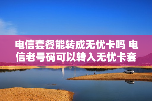 电信套餐能转成无忧卡吗 电信老号码可以转入无忧卡套餐