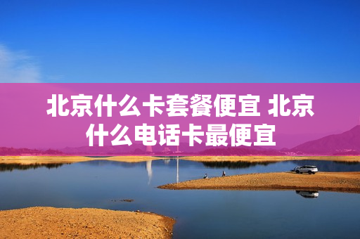 北京什么卡套餐便宜 北京什么电话卡最便宜
