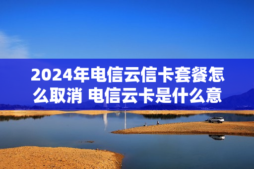 2024年电信云信卡套餐怎么取消 电信云卡是什么意思