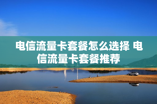 电信流量卡套餐怎么选择 电信流量卡套餐推荐