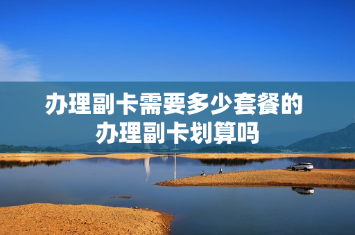 办理副卡需要多少套餐的 办理副卡划算吗