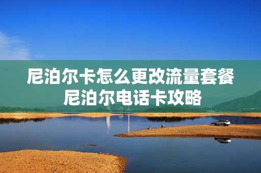 尼泊尔卡怎么更改流量套餐 尼泊尔电话卡攻略