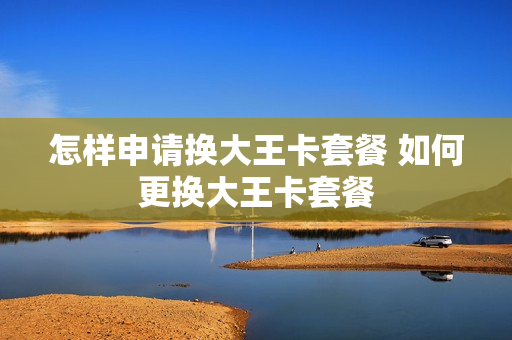 怎样申请换大王卡套餐 如何更换大王卡套餐