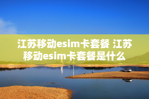 江苏移动esim卡套餐 江苏移动esim卡套餐是什么