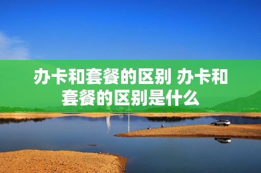 办卡和套餐的区别 办卡和套餐的区别是什么