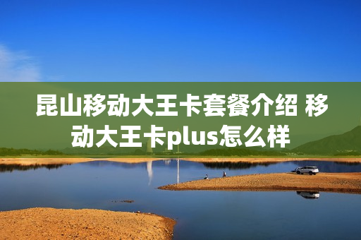 昆山移动大王卡套餐介绍 移动大王卡plus怎么样