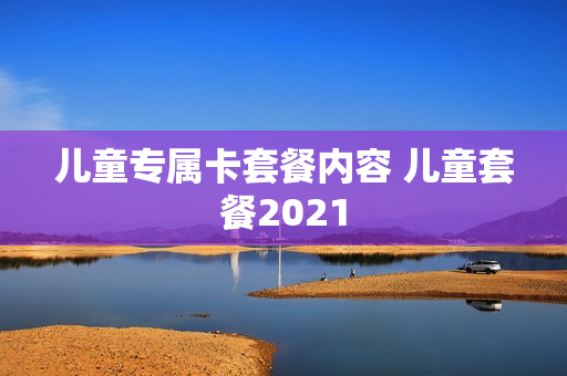 儿童专属卡套餐内容 儿童套餐2021