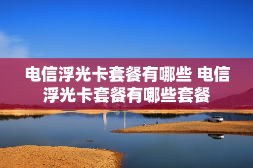 电信浮光卡套餐有哪些 电信浮光卡套餐有哪些套餐
