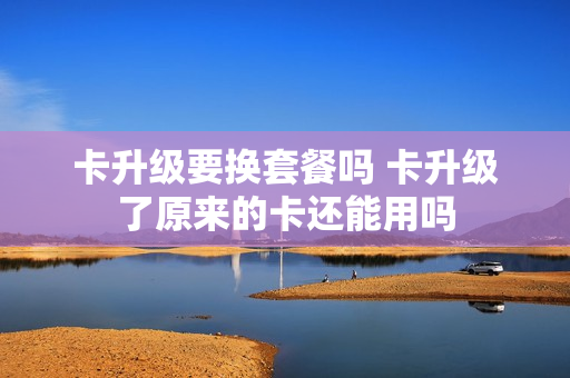 卡升级要换套餐吗 卡升级了原来的卡还能用吗