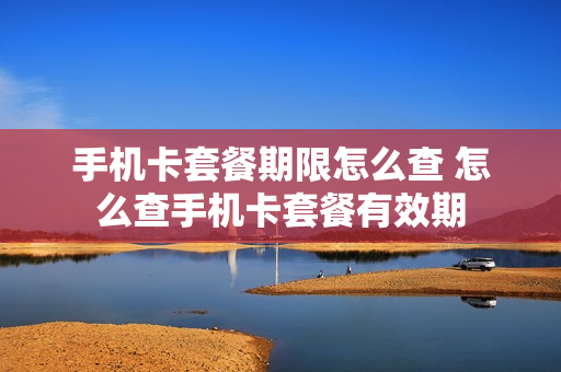 手机卡套餐期限怎么查 怎么查手机卡套餐有效期
