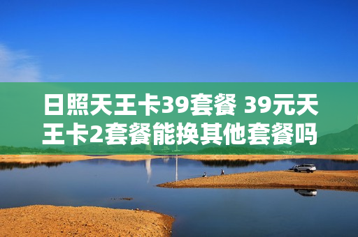 日照天王卡39套餐 39元天王卡2套餐能换其他套餐吗