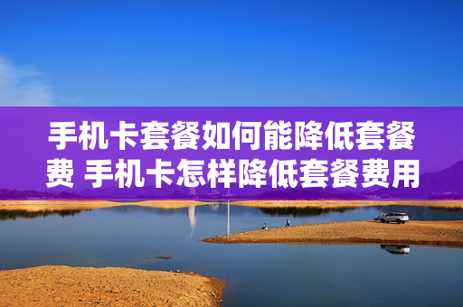 手机卡套餐如何能降低套餐费 手机卡怎样降低套餐费用