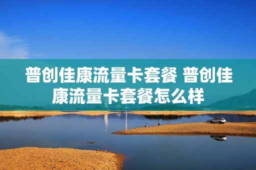 普创佳康流量卡套餐 普创佳康流量卡套餐怎么样