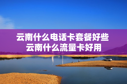 云南什么电话卡套餐好些 云南什么流量卡好用