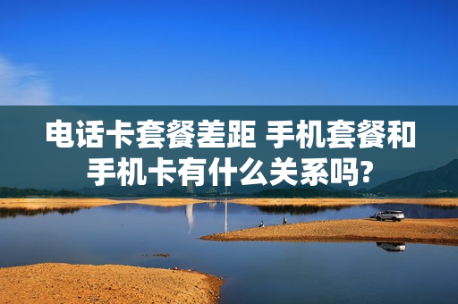 电话卡套餐差距 手机套餐和手机卡有什么关系吗?
