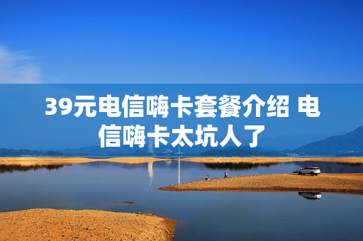 39元电信嗨卡套餐介绍 电信嗨卡太坑人了