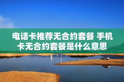 电话卡推荐无合约套餐 手机卡无合约套餐是什么意思